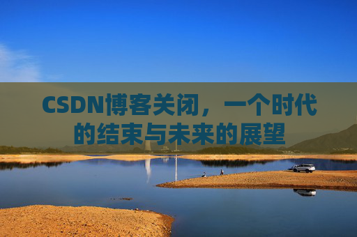 CSDN博客关闭，一个时代的结束与未来的展望